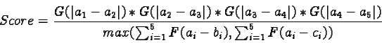 \begin{displaymath}Score= \frac{G(\vert a_1- a_2\vert)* G(\vert a_2- a_3\vert)* ......rt)}{max(\sum_{i= 1}^5 F(a_i- b_i), \sum_{i= 1}^5 F(a_i- c_i))}\end{displaymath}
